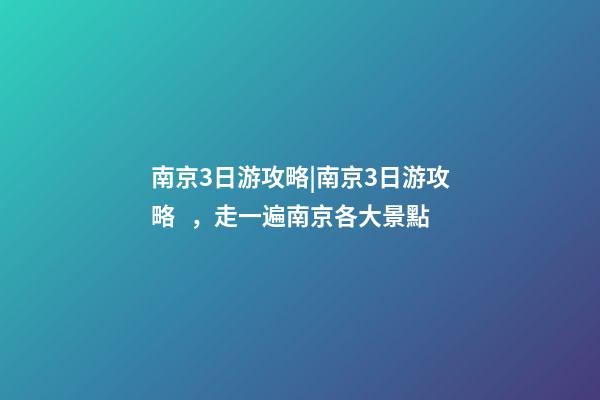 南京3日游攻略|南京3日游攻略，走一遍南京各大景點